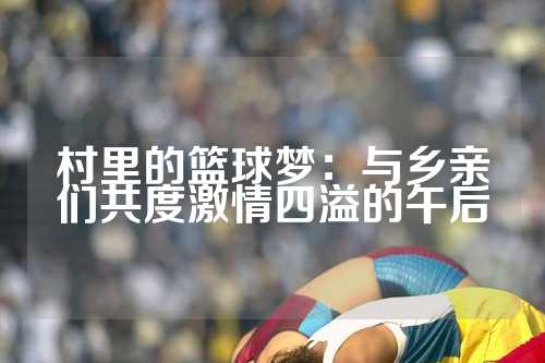 村里的篮球梦：与乡亲们共度激情四溢的午后