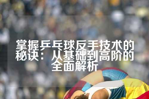 掌握乒乓球反手技术的秘诀：从基础到高阶的全面解析