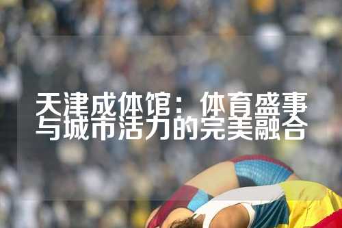 天津成体馆：体育盛事与城市活力的完美融合