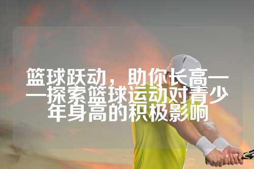 篮球跃动，助你长高——探索篮球运动对青少年身高的积极影响