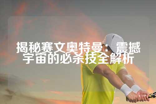 揭秘赛文奥特曼：震撼宇宙的必杀技全解析