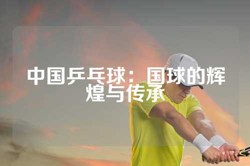 中国乒乓球：国球的辉煌与传承