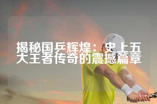 揭秘国乒辉煌：史上五大王者传奇的震撼篇章