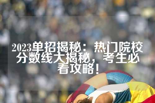 2023单招揭秘：热门院校分数线大揭秘，考生必看攻略！