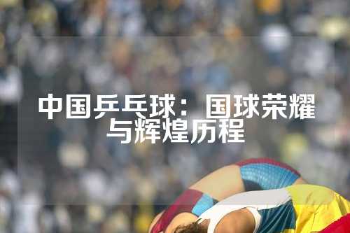 中国乒乓球：国球荣耀与辉煌历程