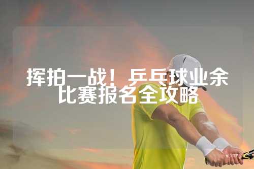 挥拍一战！乒乓球业余比赛报名全攻略
