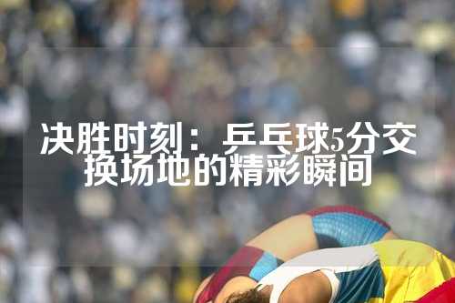 决胜时刻：乒乓球5分交换场地的精彩瞬间