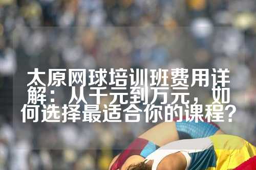 太原网球培训班费用详解：从千元到万元，如何选择最适合你的课程？