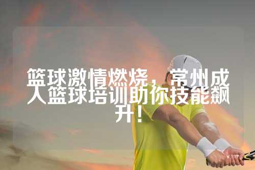 篮球激情燃烧，常州成人篮球培训助你技能飙升！