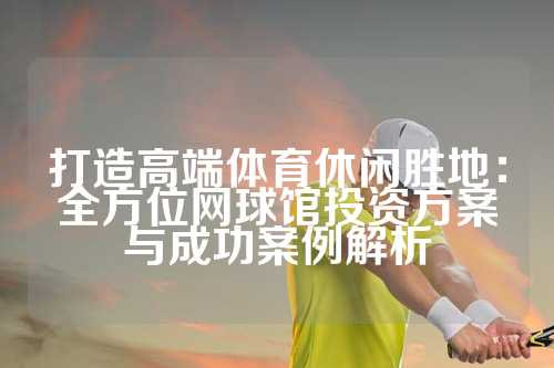 打造高端体育休闲胜地：全方位网球馆投资方案与成功案例解析