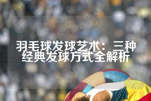羽毛球发球艺术：三种经典发球方式全解析