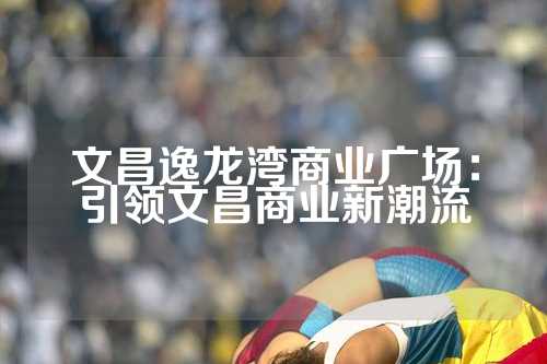 文昌逸龙湾商业广场：引领文昌商业新潮流