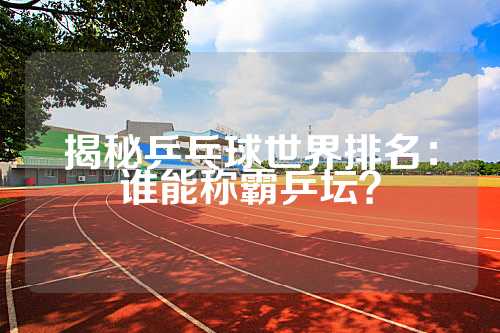 揭秘乒乓球世界排名：谁能称霸乒坛？