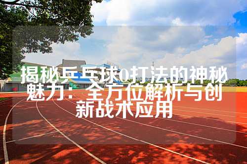 揭秘乒乓球O打法的神秘魅力：全方位解析与创新战术应用