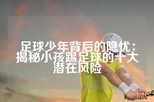 足球少年背后的隐忧：揭秘小孩踢足球的十大潜在风险