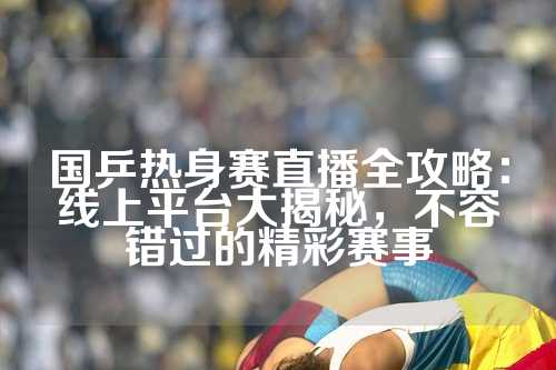 国乒热身赛直播全攻略：线上平台大揭秘，不容错过的精彩赛事