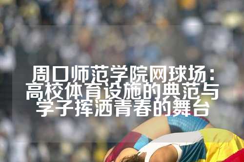 周口师范学院网球场：高校体育设施的典范与学子挥洒青春的舞台