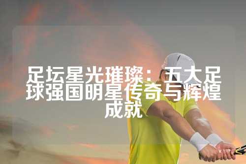 足坛星光璀璨：五大足球强国明星传奇与辉煌成就
