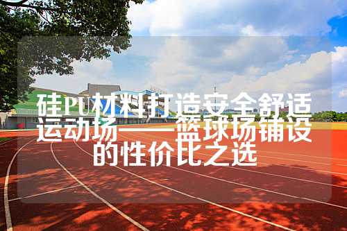 硅PU材料打造安全舒适运动场——篮球场铺设的性价比之选