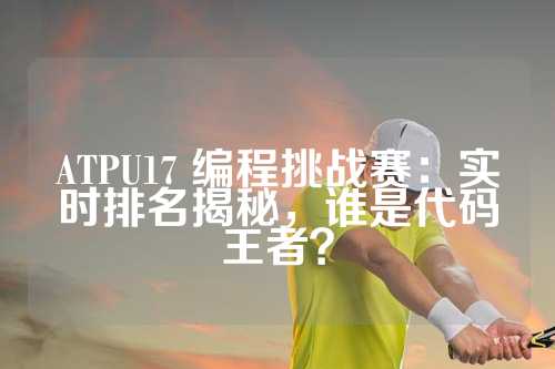 ATPU17 编程挑战赛：实时排名揭秘，谁是代码王者？